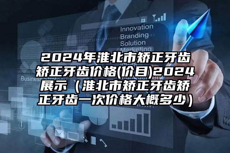 2024年淮北市矫正牙齿矫正牙齿价格(价目)2024展示（淮北市矫正牙齿矫正牙齿一次价格大概多少）