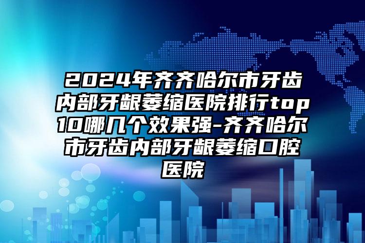 2024年齐齐哈尔市牙齿内部牙龈萎缩医院排行top10哪几个效果强-齐齐哈尔市牙齿内部牙龈萎缩口腔医院