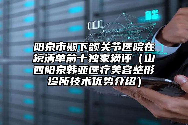 阳泉市颞下颌关节医院在榜清单前十独家横评（山西阳泉韩亚医疗美容整形诊所技术优势介绍）