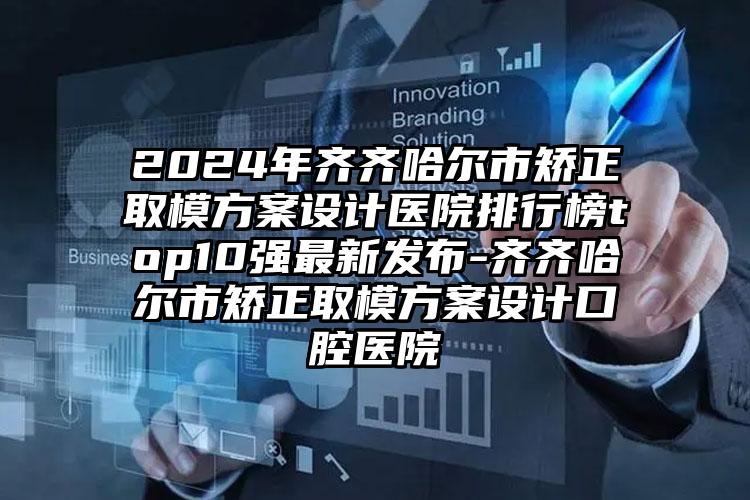 2024年齐齐哈尔市矫正取模方案设计医院排行榜top10强最新发布-齐齐哈尔市矫正取模方案设计口腔医院