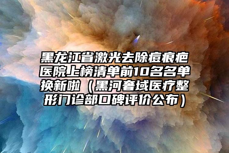 黑龙江省激光去除痘痕疤医院上榜清单前10名名单换新啦（黑河奢域医疗整形门诊部口碑评价公布）