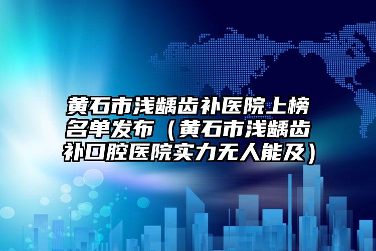 黄石市浅龋齿补医院上榜名单发布（黄石市浅龋齿补口腔医院实力无人能及）