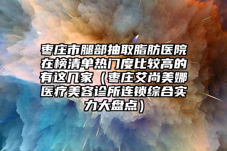 枣庄市腿部抽取脂肪医院在榜清单热门度比较高的有这几家（枣庄艾尚美娜医疗美容诊所连锁综合实力大盘点）