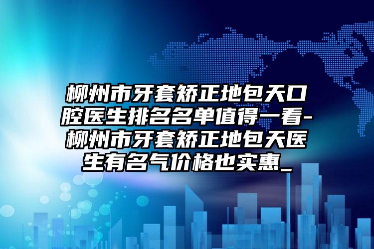 柳州市牙套矫正地包天口腔医生排名名单值得一看-柳州市牙套矫正地包天医生有名气价格也实惠_