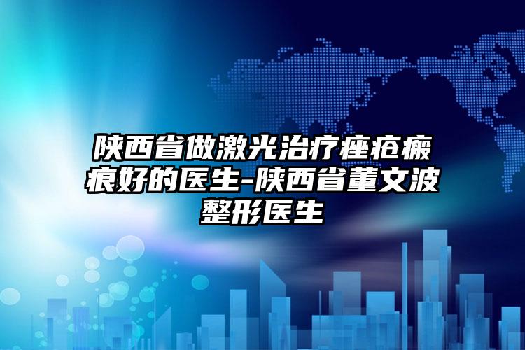 陕西省做激光治疗痤疮瘢痕好的医生-陕西省董文波整形医生