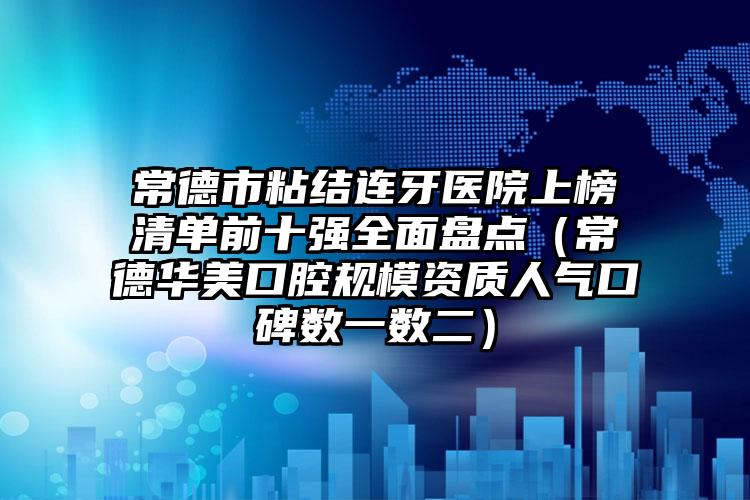 常德市粘结连牙医院上榜清单前十强全面盘点（常德华美口腔规模资质人气口碑数一数二）