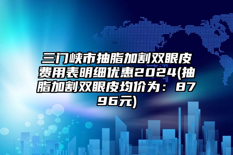 三门峡市抽脂加割双眼皮费用表明细优惠2024(抽脂加割双眼皮均价为：8796元)