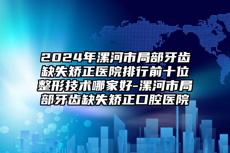 2024年漯河市局部牙齿缺失矫正医院排行前十位整形技术哪家好-漯河市局部牙齿缺失矫正口腔医院