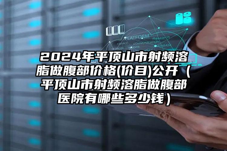 2024年平顶山市射频溶脂做腹部价格(价目)公开（平顶山市射频溶脂做腹部医院有哪些多少钱）