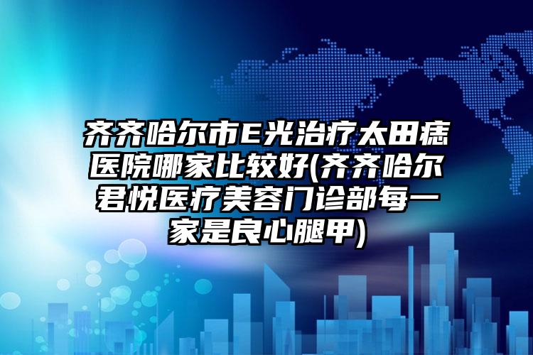 齐齐哈尔市E光治疗太田痣医院哪家比较好(齐齐哈尔君悦医疗美容门诊部每一家是良心腿甲)