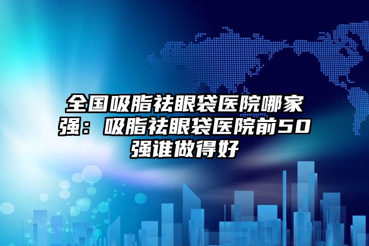 全国吸脂祛眼袋医院哪家强：吸脂祛眼袋医院前50强谁做得好