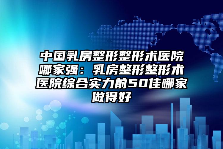 中国乳房整形整形术医院哪家强：乳房整形整形术医院综合实力前50佳哪家做得好