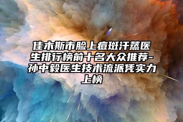 佳木斯市脸上痘斑汗蒸医生排行榜前十名大众推荐-孙中毅医生技术流派凭实力上榜