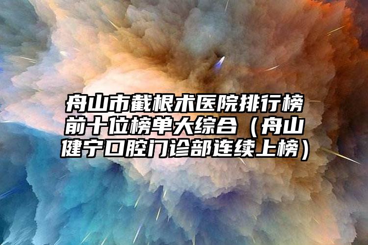 舟山市截根术医院排行榜前十位榜单大综合（舟山健宁口腔门诊部连续上榜）