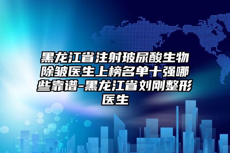 黑龙江省注射玻尿酸生物除皱医生上榜名单十强哪些靠谱-黑龙江省刘刚整形医生