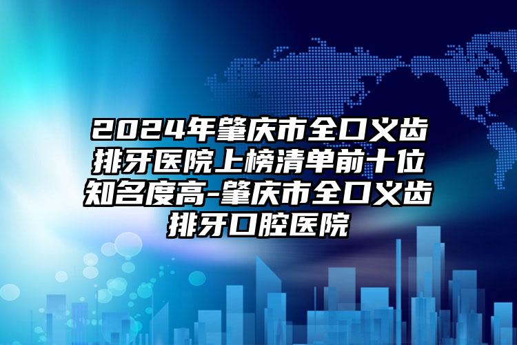 2024年肇庆市全口义齿排牙医院上榜清单前十位知名度高-肇庆市全口义齿排牙口腔医院