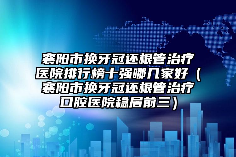 襄阳市换牙冠还根管治疗医院排行榜十强哪几家好（襄阳市换牙冠还根管治疗口腔医院稳居前三）