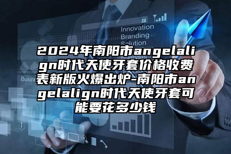 2024年南阳市angelalign时代天使牙套价格收费表新版火爆出炉-南阳市angelalign时代天使牙套可能要花多少钱