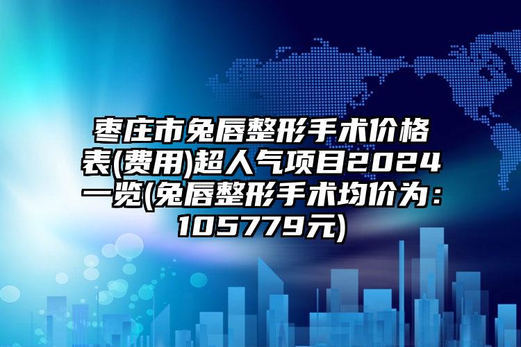 枣庄市兔唇整形手术价格表(费用)超人气项目2024一览(兔唇整形手术均价为：105779元)