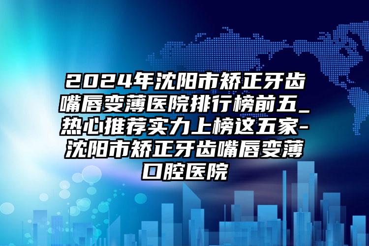 2024年沈阳市矫正牙齿嘴唇变薄医院排行榜前五_热心推荐实力上榜这五家-沈阳市矫正牙齿嘴唇变薄口腔医院