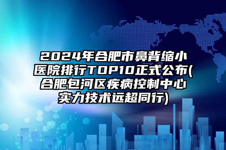 2024年合肥市鼻背缩小医院排行TOP10正式公布(合肥包河区疾病控制中心实力技术远超同行)