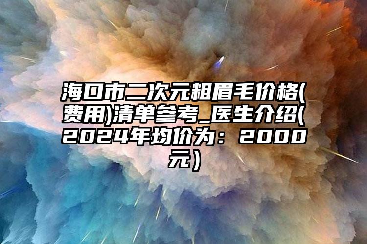 海口市二次元粗眉毛价格(费用)清单参考_医生介绍(2024年均价为：2000元）