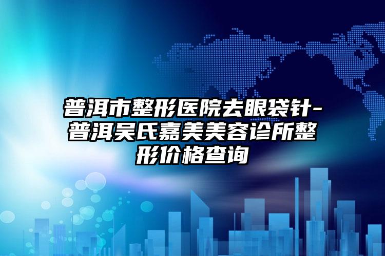 普洱市整形医院去眼袋针-普洱吴氏嘉美美容诊所整形价格查询