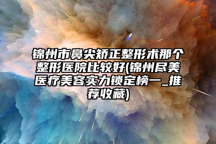 锦州市鼻尖矫正整形术那个整形医院比较好(锦州尽美医疗美容实力锁定榜一_推荐收藏)