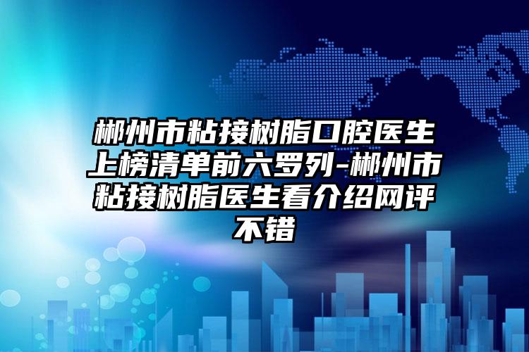 郴州市粘接树脂口腔医生上榜清单前六罗列-郴州市粘接树脂医生看介绍网评不错