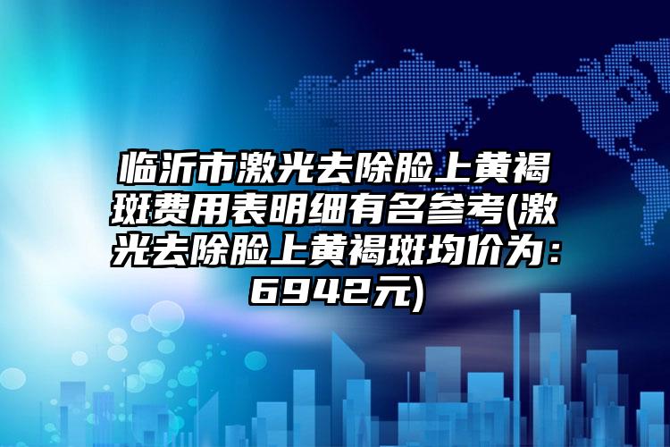 临沂市激光去除脸上黄褐斑费用表明细有名参考(激光去除脸上黄褐斑均价为：6942元)