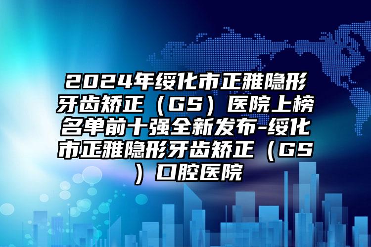 2024年绥化市正雅隐形牙齿矫正（GS）医院上榜名单前十强全新发布-绥化市正雅隐形牙齿矫正（GS）口腔医院