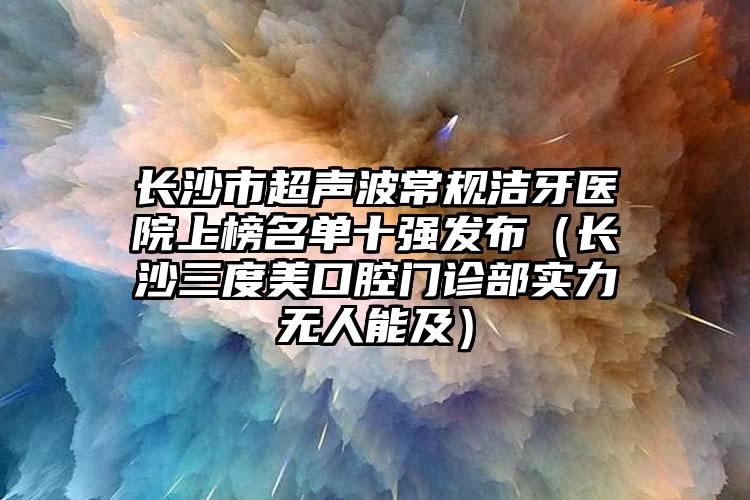 长沙市超声波常规洁牙医院上榜名单十强发布（长沙三度美口腔门诊部实力无人能及）