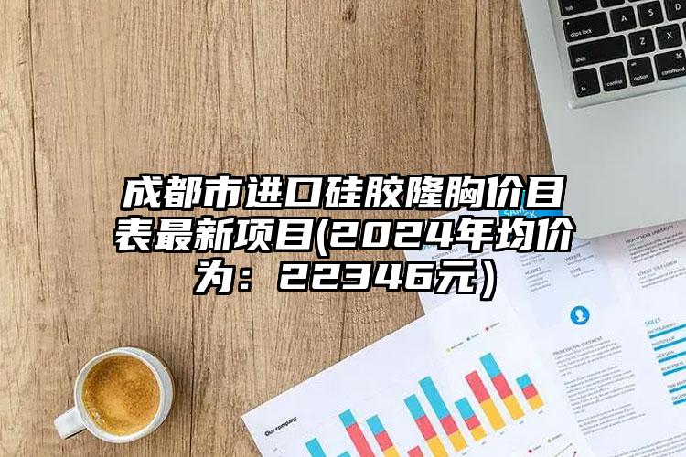 成都市进口硅胶隆胸价目表最新项目(2024年均价为：22346元）