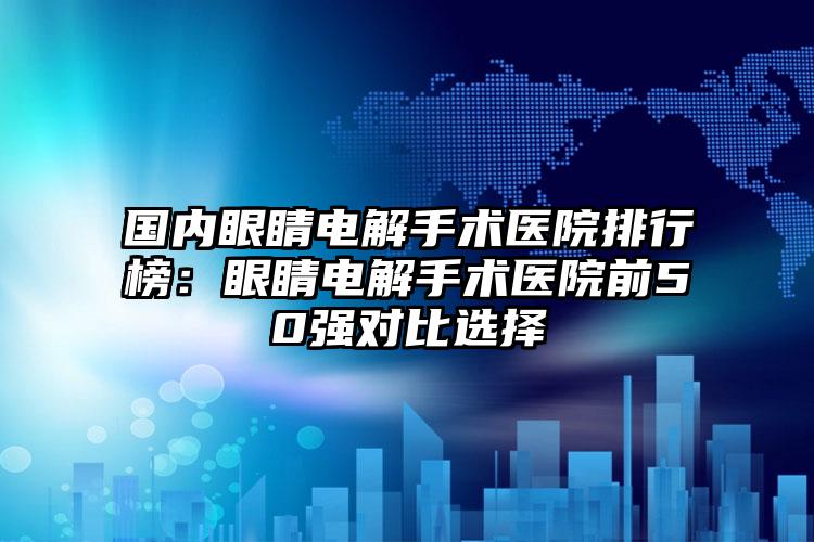 国内眼睛电解手术医院排行榜：眼睛电解手术医院前50强对比选择