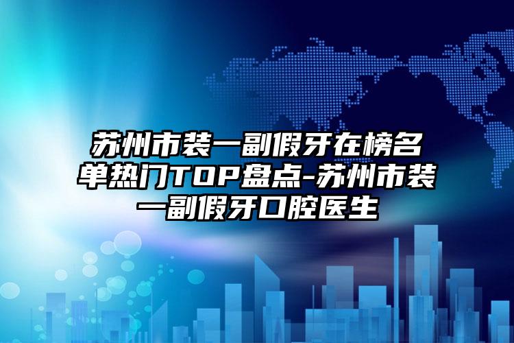 苏州市装一副假牙在榜名单热门TOP盘点-苏州市装一副假牙口腔医生