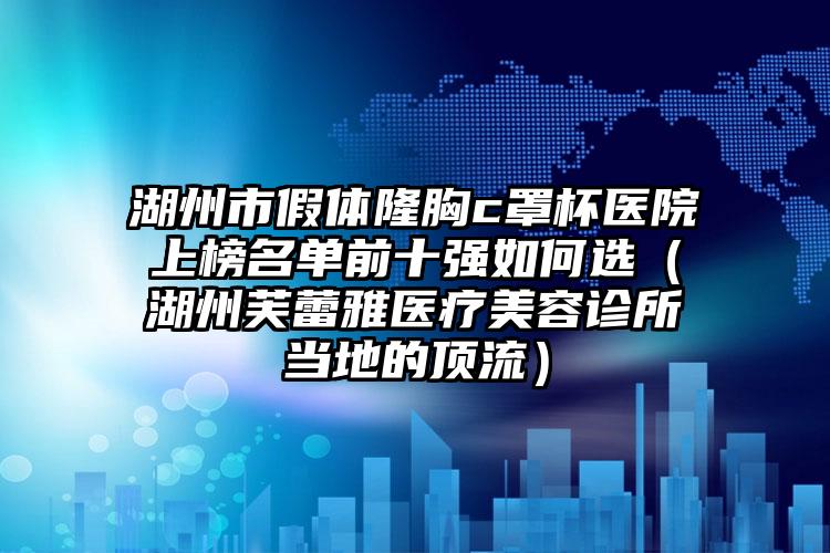 湖州市假体隆胸c罩杯医院上榜名单前十强如何选（湖州芙蕾雅医疗美容诊所当地的顶流）