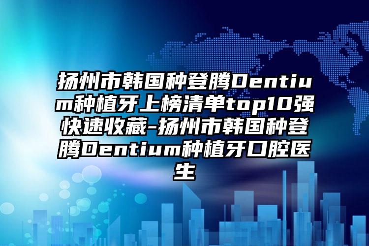 扬州市韩国种登腾Dentium种植牙上榜清单top10强快速收藏-扬州市韩国种登腾Dentium种植牙口腔医生