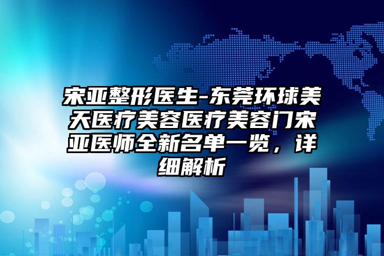 宋亚整形医生-东莞环球美天医疗美容医疗美容门宋亚医师全新名单一览，详细解析