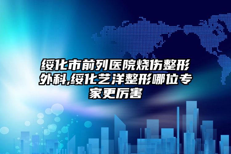 绥化市前列医院烧伤整形外科,绥化艺洋整形哪位专家更厉害