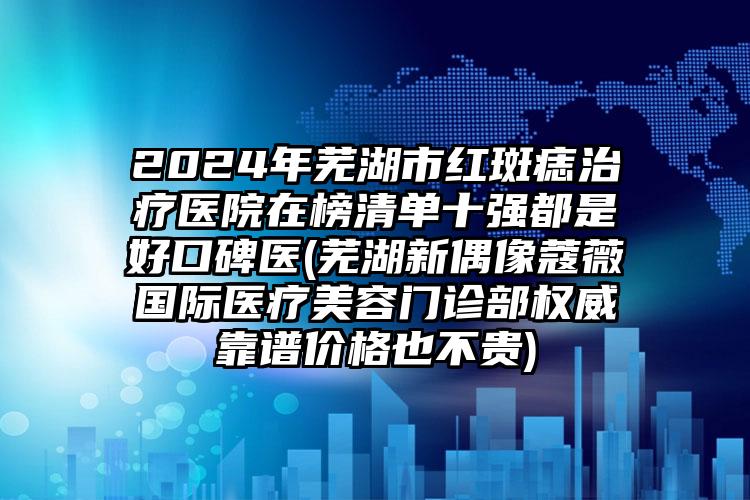 2024年芜湖市红斑痣治疗医院在榜清单十强都是好口碑医(芜湖新偶像蔻薇国际医疗美容门诊部权威靠谱价格也不贵)