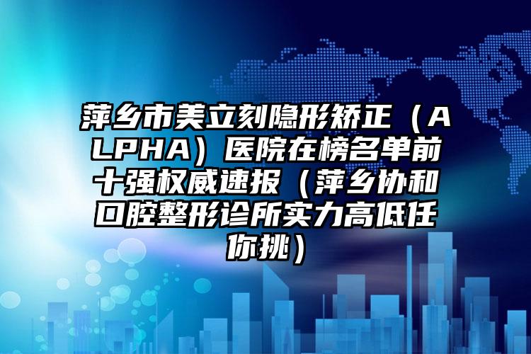 萍乡市美立刻隐形矫正（ALPHA）医院在榜名单前十强权威速报（萍乡协和口腔整形诊所实力高低任你挑）