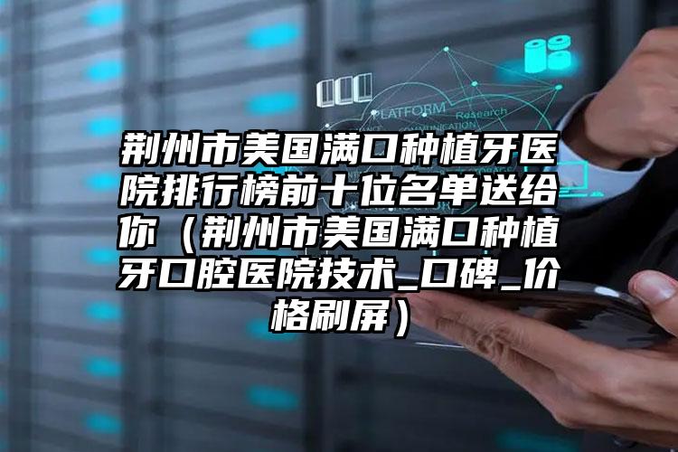 荆州市美国满口种植牙医院排行榜前十位名单送给你（荆州市美国满口种植牙口腔医院技术_口碑_价格刷屏）