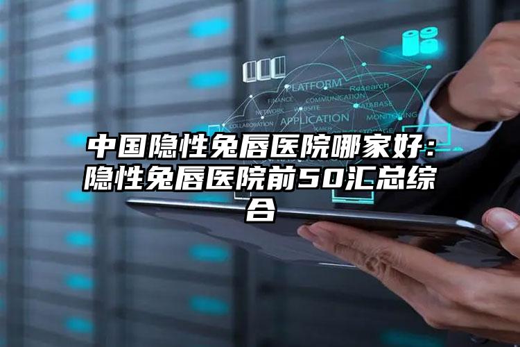 中国隐性兔唇医院哪家好：隐性兔唇医院前50汇总综合