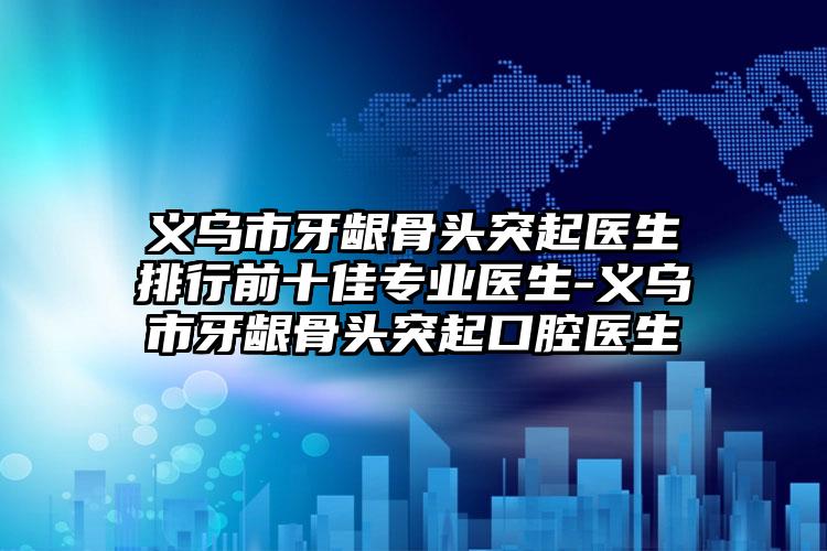 义乌市牙龈骨头突起医生排行前十佳专业医生-义乌市牙龈骨头突起口腔医生