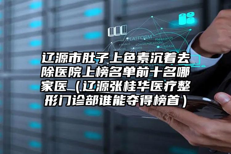 辽源市肚子上色素沉着去除医院上榜名单前十名哪家医（辽源张桂华医疗整形门诊部谁能夺得榜首）