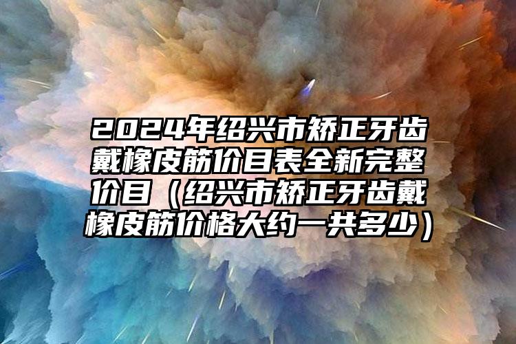 2024年绍兴市矫正牙齿戴橡皮筋价目表全新完整价目（绍兴市矫正牙齿戴橡皮筋价格大约一共多少）