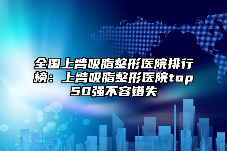 全国上臂吸脂整形医院排行榜：上臂吸脂整形医院top50强不容错失