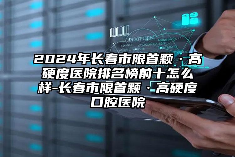 2024年长春市限首颗·高硬度医院排名榜前十怎么样-长春市限首颗·高硬度口腔医院