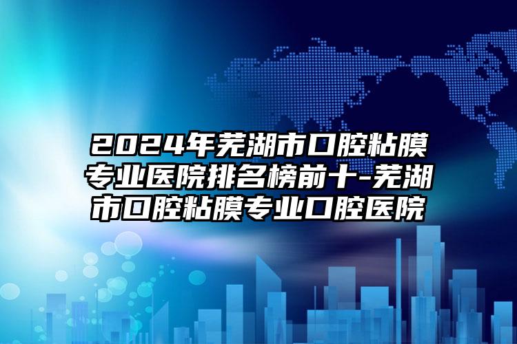 2024年芜湖市口腔粘膜专业医院排名榜前十-芜湖市口腔粘膜专业口腔医院