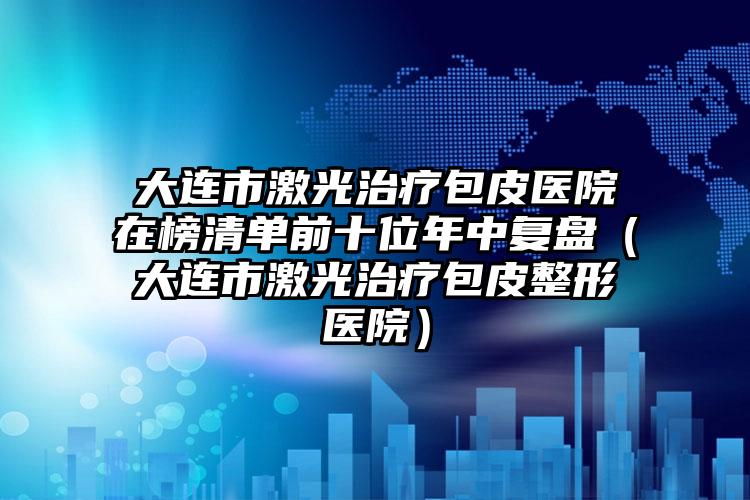 大连市激光治疗包皮医院在榜清单前十位年中复盘（大连市激光治疗包皮整形医院）